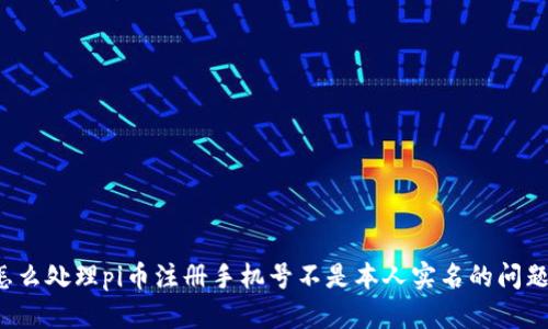 怎么处理pi币注册手机号不是本人实名的问题?