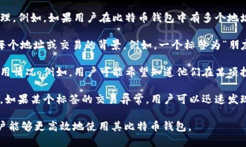 比特币钱包的标签是指在比特币钱包中用于帮助用户管理和分类不同地址或交易的一种标识。标签主要用作以下几个方面：

1. **分类交易**：用户可以为每一个地址或者交易添加标签，以便于后续的识别和管理。例如，如果用户在比特币钱包中有多个地址，可以通过标签来标记这些地址的用途，比如“投资”、“购物”、“转账”等。

2. **提高可读性**：标签可以使得用户在查看钱包中的地址或交易时更直观地理解每个地址或交易的背景。例如，一个标签为“朋友”可能对应着一个好友的付款地址，这可以帮助用户迅速找到相关交易。

3. **管理资产**：在进行资产管理时，用户可以通过标签来跟踪和管理其比特币的使用情况。例如，用户可能希望知道他们在某项投资中的总支出和总收入，这时可以使用标签来标记与该投资相关的所有地址和交易。

4. **增强安全性**：标签功能还可以帮助用户更清晰地识别出可能的安全问题。例如，如果某个标签的交易异常，用户可以迅速发现并采取措施。

总的来说，比特币钱包的标签功能是为了提高用户体验和交易管理的便捷性，使得用户能够更高效地使用其比特币钱包。